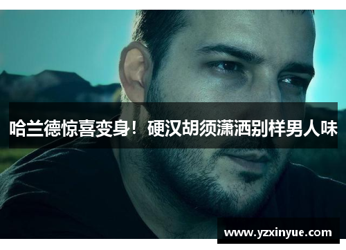 哈兰德惊喜变身！硬汉胡须潇洒别样男人味